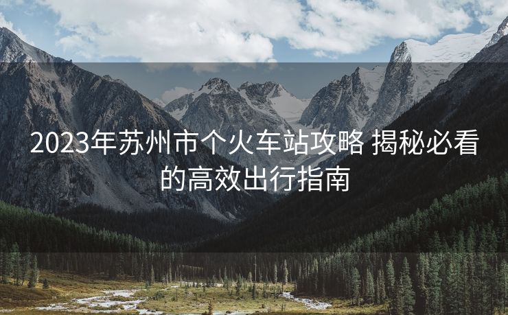 2023年蘇州市個(gè)火車站攻略 揭秘必看的高效出行指南