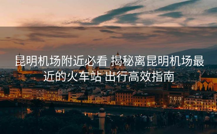 昆明機(jī)場(chǎng)附近必看 揭秘離昆明機(jī)場(chǎng)最近的火車站 出行高效指南