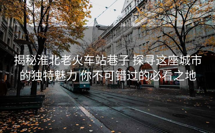 揭秘淮北老火車站巷子 探尋這座城市的獨(dú)特魅力 你不可錯(cuò)過(guò)的必看之地