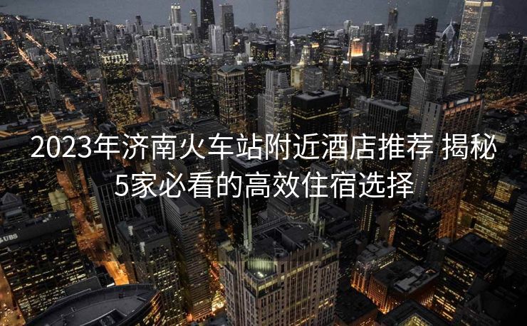 2023年濟(jì)南火車站附近酒店推薦 揭秘5家必看的高效住宿選擇