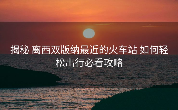 揭秘 離西雙版納最近的火車站 如何輕松出行必看攻略