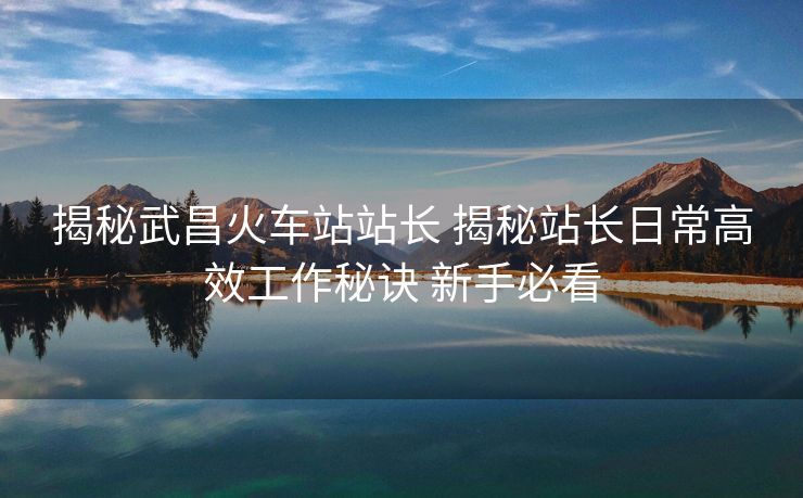 揭秘武昌火車站站長 揭秘站長日常高效工作秘訣 新手必看