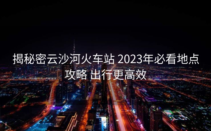 揭秘密云沙河火車站 2023年必看地點攻略 出行更高效