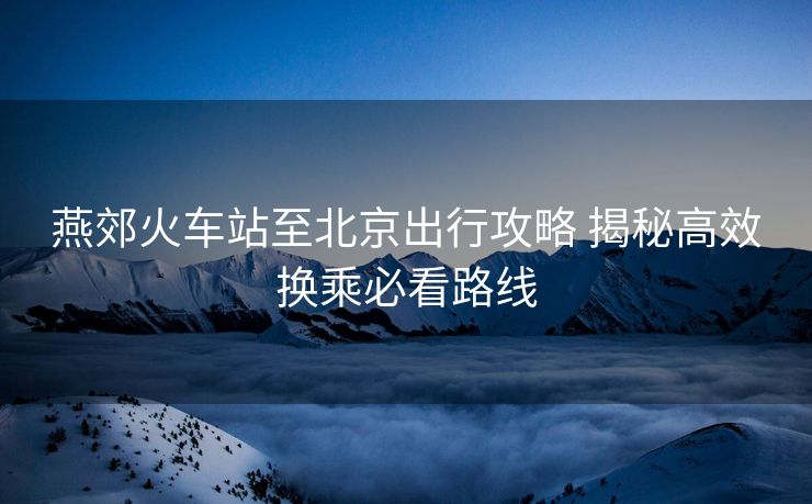 燕郊火車站至北京出行攻略 揭秘高效換乘必看路線