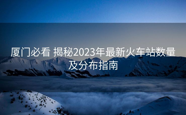 廈門(mén)必看 揭秘2023年最新火車(chē)站數(shù)量及分布指南