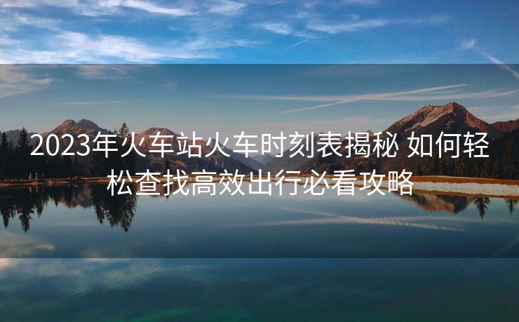 2023年火車站火車時刻表揭秘 如何輕松查找高效出行必看攻略