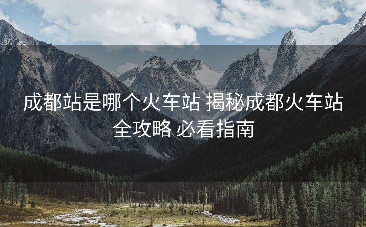 成都站是哪個(gè)火車(chē)站 揭秘成都火車(chē)站全攻略 必看指南