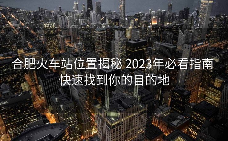 合肥火車站位置揭秘 2023年必看指南 快速找到你的目的地 合肥火車站位置揭秘 2023年必看指南 快速找到你的目的地