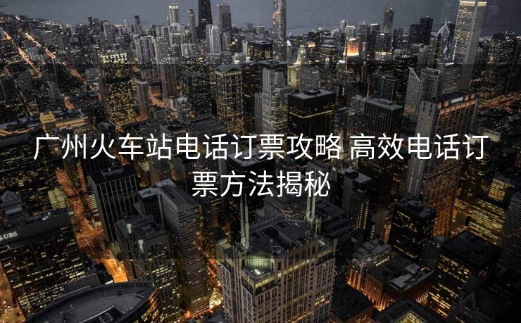 廣州火車站電話訂票攻略 高效電話訂票方法揭秘