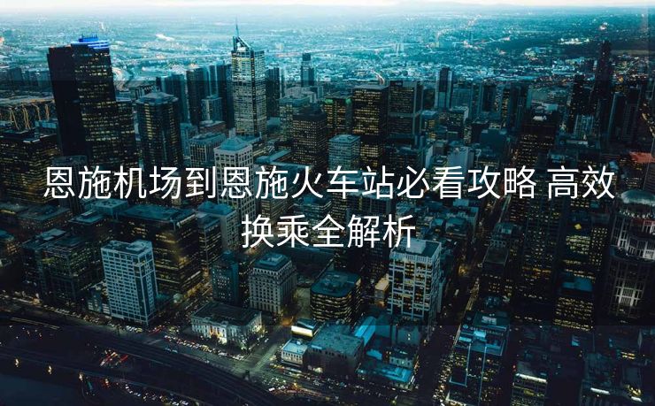 恩施機(jī)場(chǎng)到恩施火車站必看攻略 高效換乘全解析