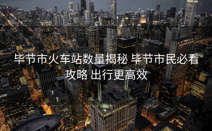 畢節(jié)市火車(chē)站數(shù)量揭秘 畢節(jié)市民必看攻略 出行更高效 畢節(jié)市火車(chē)站數(shù)量揭秘 畢節(jié)市民必看攻略 出行更高效