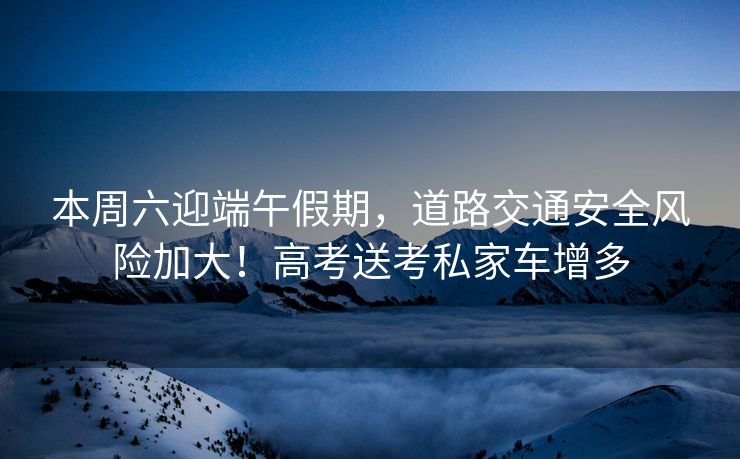 本周六迎端午假期，道路交通安全風險加大！高考送考私家車增多