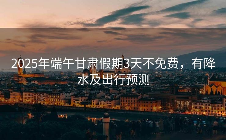 2025年端午甘肅假期3天不免費，有降水及出行預(yù)測