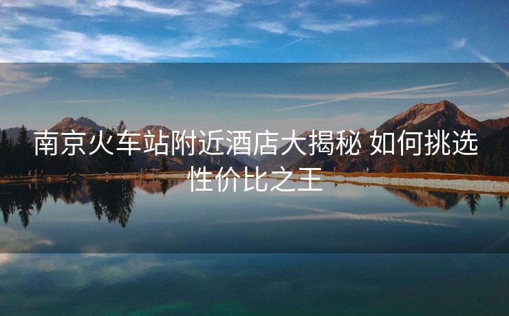 南京火車站附近酒店大揭秘 如何挑選性價比之王