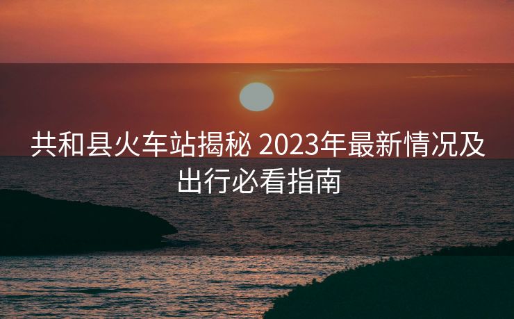 共和縣火車站揭秘 2023年最新情況及出行必看指南 共和縣火車站揭秘 2023年最新情況及出行必看指南
