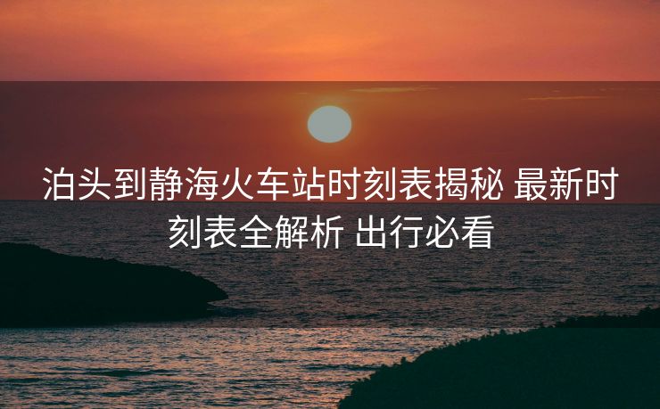 泊頭到靜海火車(chē)站時(shí)刻表揭秘 最新時(shí)刻表全解析 出行必看