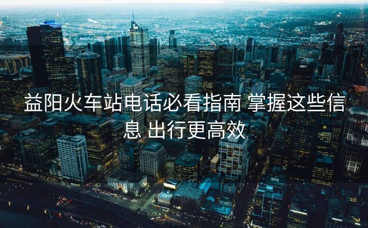 益陽(yáng)火車(chē)站電話必看指南 掌握這些信息 出行更高效