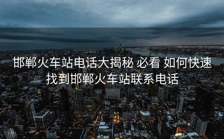 邯鄲火車(chē)站電話大揭秘 必看 如何快速找到邯鄲火車(chē)站聯(lián)系電話