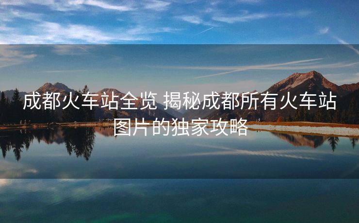 成都火車站全覽 揭秘成都所有火車站圖片的獨(dú)家攻略