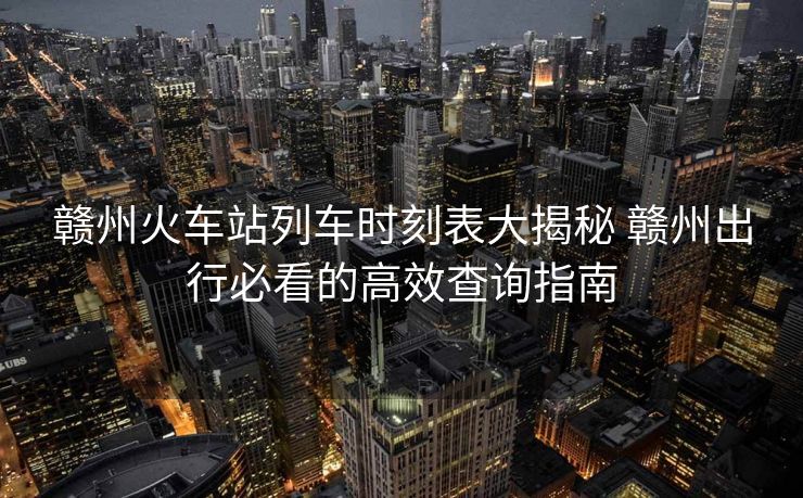贛州火車站列車時(shí)刻表大揭秘 贛州出行必看的高效查詢指南