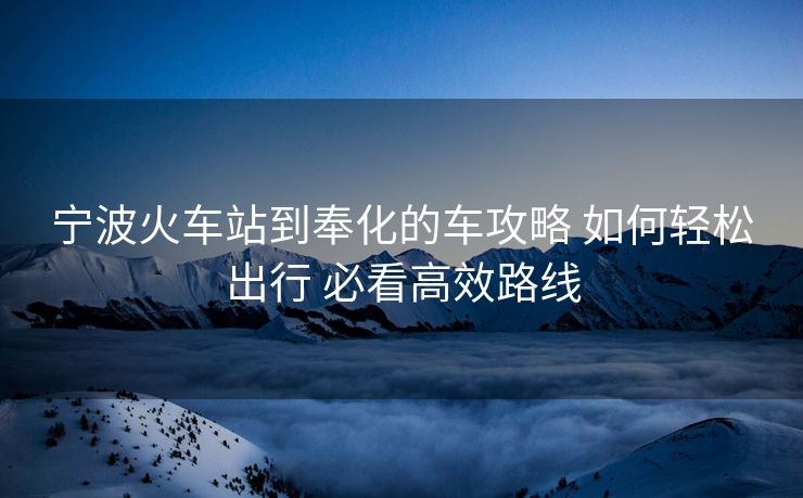 寧波火車站到奉化的車攻略 如何輕松出行 必看高效路線
