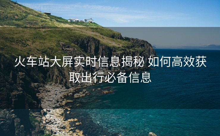 火車站大屏實(shí)時(shí)信息揭秘 如何高效獲取出行必備信息