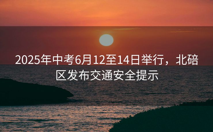 2025年中考6月12至14日舉行，北碚區(qū)發(fā)布交通安全提示