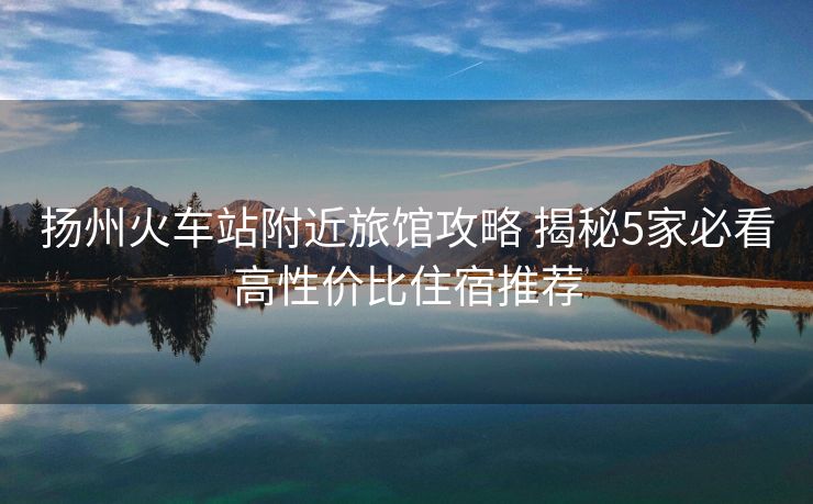 揚州火車站附近旅館攻略 揭秘5家必看高性價比住宿推薦