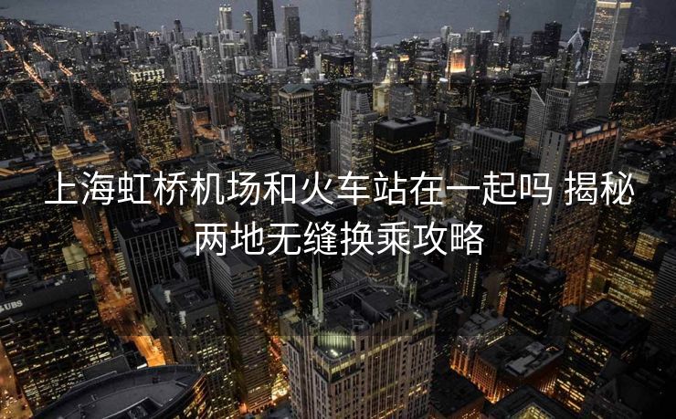 上海虹橋機(jī)場(chǎng)和火車站在一起嗎 揭秘兩地?zé)o縫換乘攻略 上海虹橋機(jī)場(chǎng)和火車站在一起嗎 揭秘兩地?zé)o縫換乘攻略