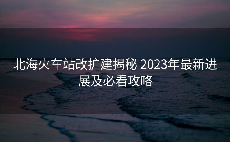 北海火車站改擴(kuò)建揭秘 2023年最新進(jìn)展及必看攻略