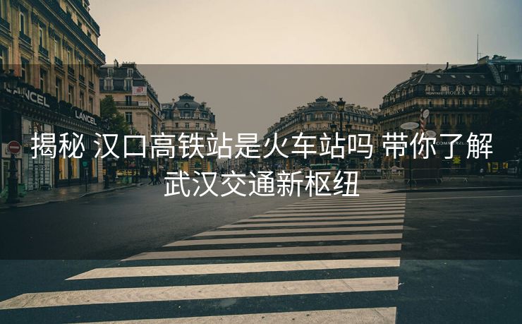 揭秘 漢口高鐵站是火車站嗎 帶你了解武漢交通新樞紐