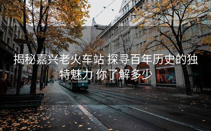 揭秘嘉興老火車站 探尋百年歷史的獨(dú)特魅力 你了解多少