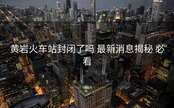 黃巖火車站封閉了嗎 最新消息揭秘 必看