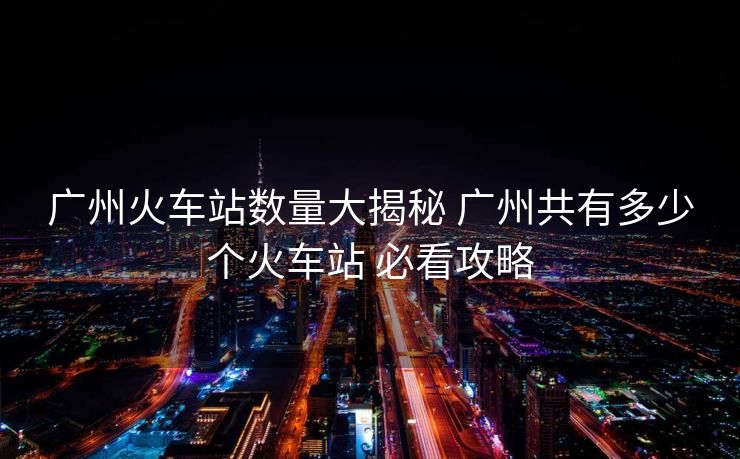 廣州火車站數(shù)量大揭秘 廣州共有多少個(gè)火車站 必看攻略