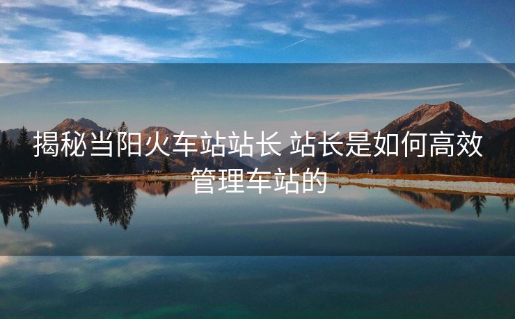 揭秘當(dāng)陽(yáng)火車(chē)站站長(zhǎng) 站長(zhǎng)是如何高效管理車(chē)站的