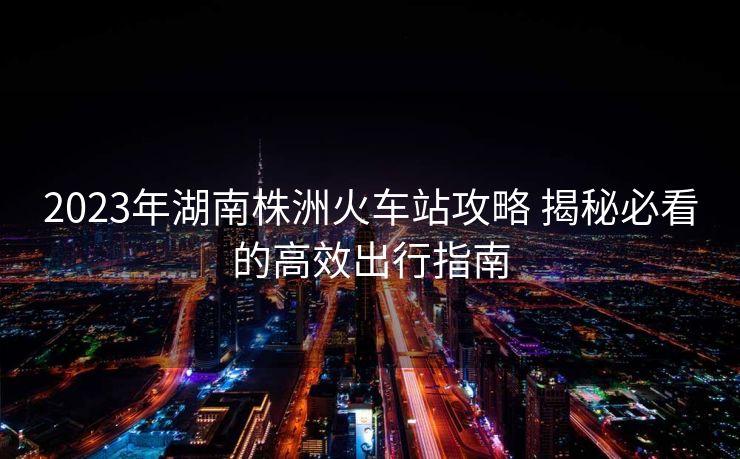 2023年湖南株洲火車站攻略 揭秘必看的高效出行指南