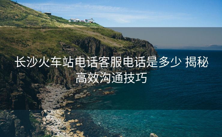長(zhǎng)沙火車站電話客服電話是多少 揭秘高效溝通技巧 長(zhǎng)沙火車站電話客服電話是多少 揭秘高效溝通技巧