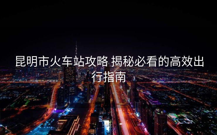昆明市火車(chē)站攻略 揭秘必看的高效出行指南 昆明市火車(chē)站攻略 揭秘必看的高效出行指南