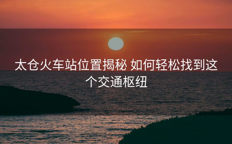 太倉火車站位置揭秘 如何輕松找到這個(gè)交通樞紐