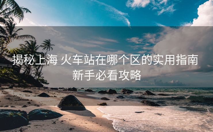揭秘上海 火車站在哪個區(qū)的實用指南 新手必看攻略