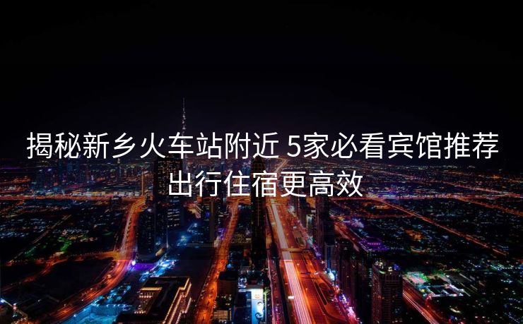 揭秘新鄉(xiāng)火車(chē)站附近 5家必看賓館推薦 出行住宿更高效