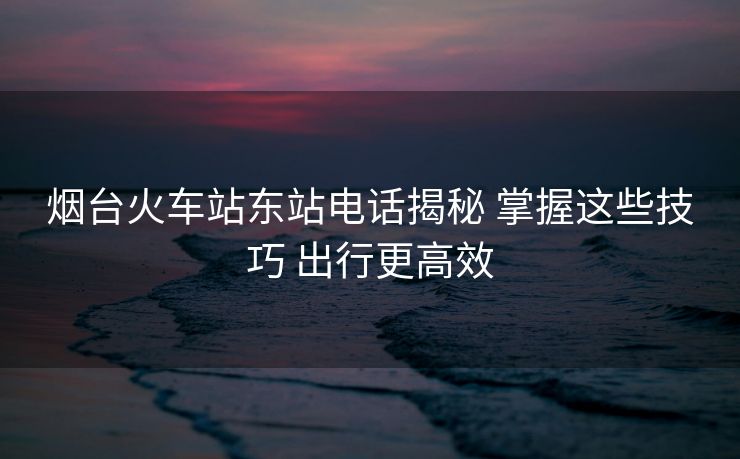 煙臺(tái)火車站東站電話揭秘 掌握這些技巧 出行更高效