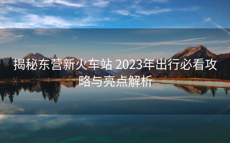 揭秘東營(yíng)新火車站 2023年出行必看攻略與亮點(diǎn)解析