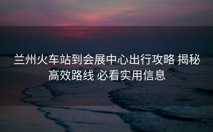 蘭州火車站到會(huì)展中心出行攻略 揭秘高效路線 必看實(shí)用信息
