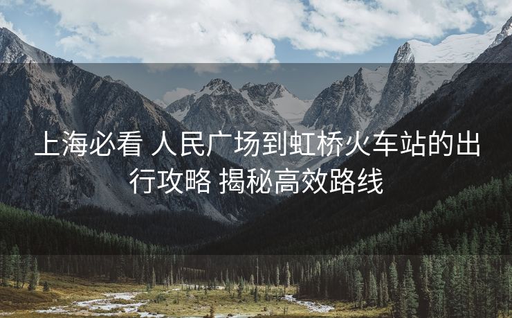 上海必看 人民廣場到虹橋火車站的出行攻略 揭秘高效路線
