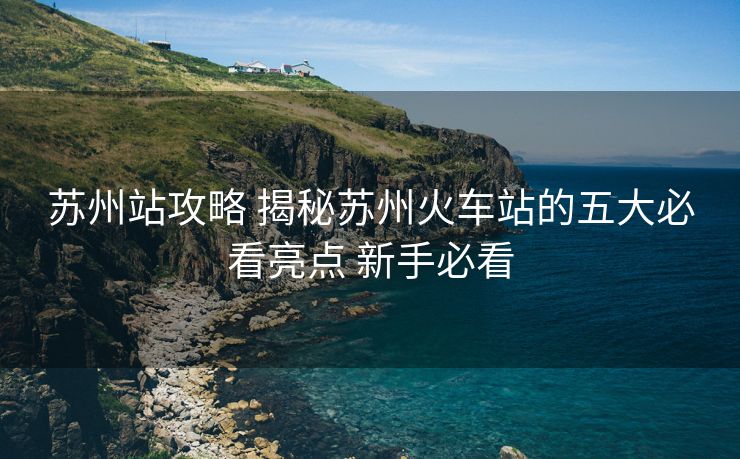 蘇州站攻略 揭秘蘇州火車站的五大必看亮點(diǎn) 新手必看