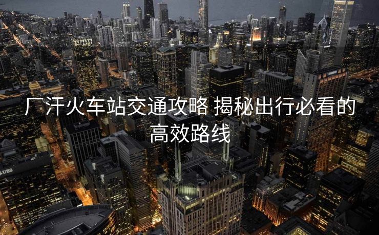 廠汗火車(chē)站交通攻略 揭秘出行必看的高效路線