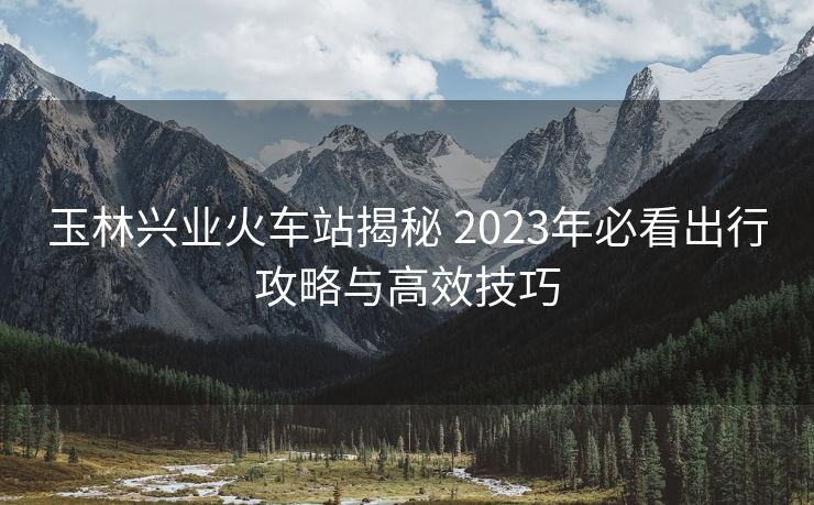 玉林興業(yè)火車站揭秘 2023年必看出行攻略與高效技巧