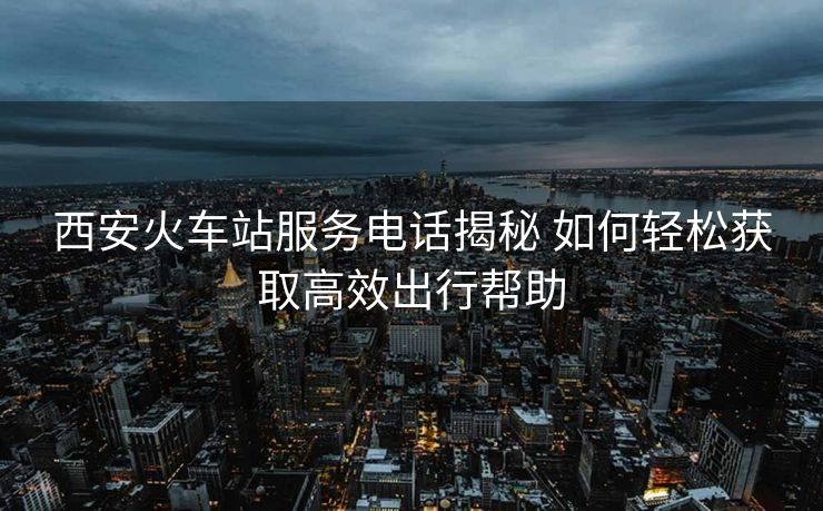 西安火車站服務(wù)電話揭秘 如何輕松獲取高效出行幫助 西安火車站服務(wù)電話揭秘 如何輕松獲取高效出行幫助