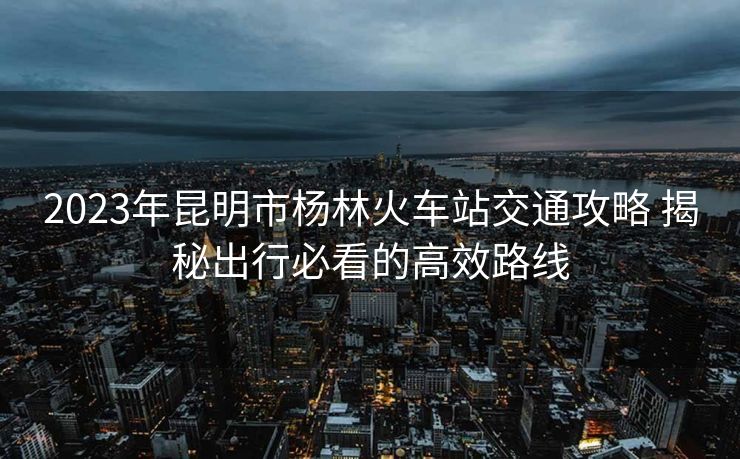 2023年昆明市楊林火車(chē)站交通攻略 揭秘出行必看的高效路線